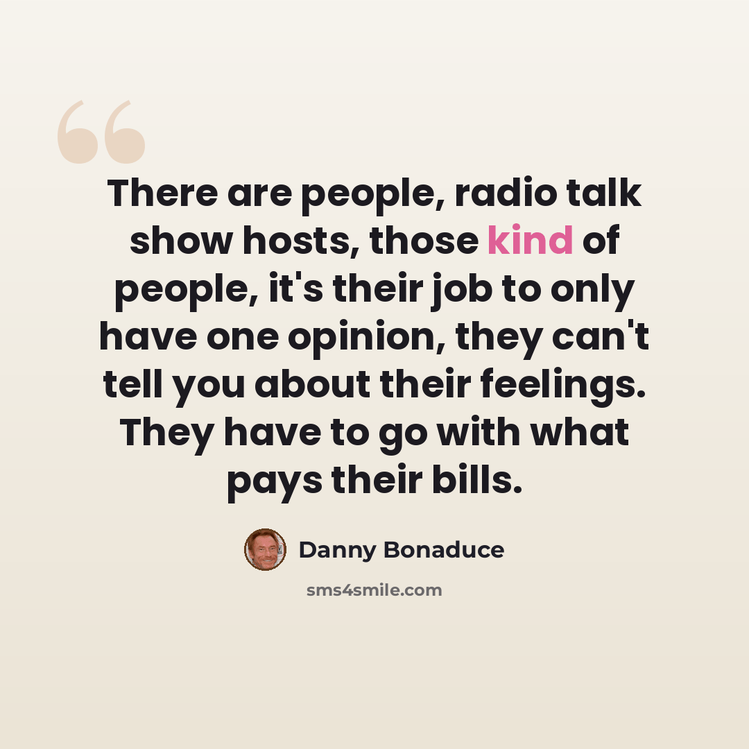 “There are people, radio talk show hosts, those kind of people, it's their job to only have one opinion, they can't tell you about their feelings. They have to go with what pays their bills.” quote by Danny Bonaduce