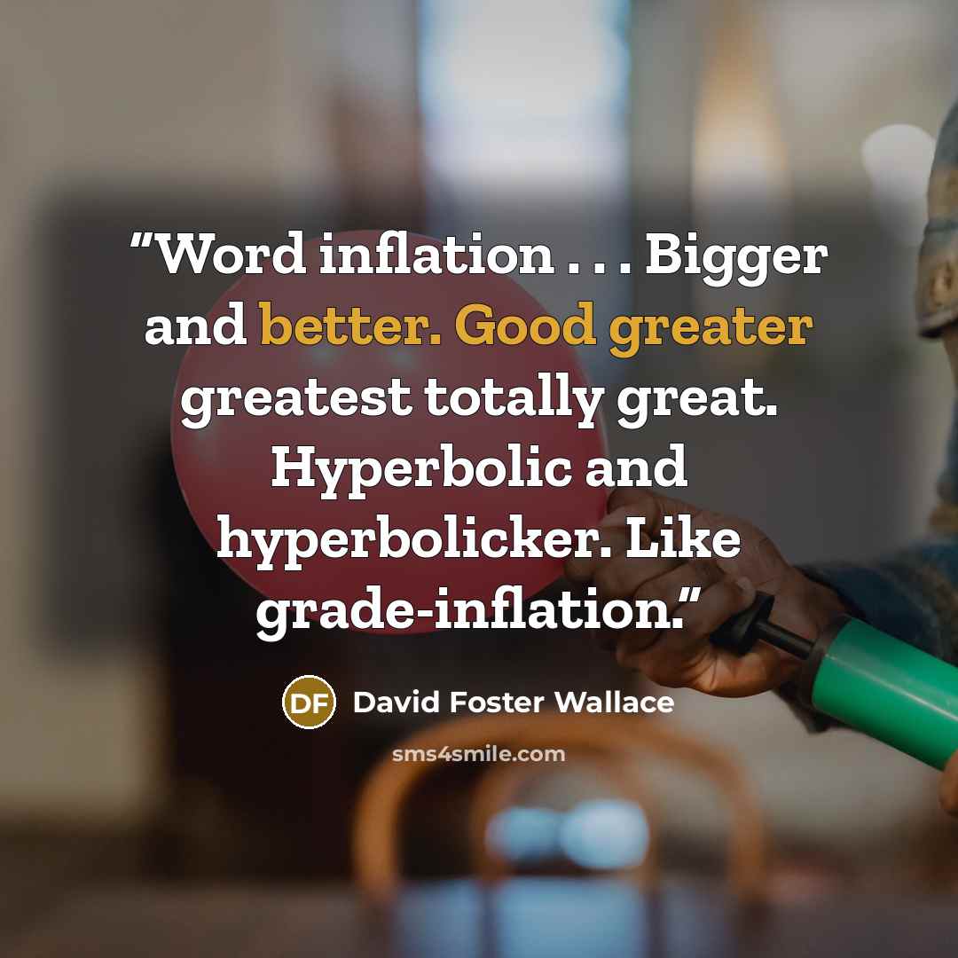 “Word inflation . . . Bigger and better. Good greater greatest totally great. Hyperbolic and hyperbolicker. Like grade-inflation.” quote by David Foster Wallace