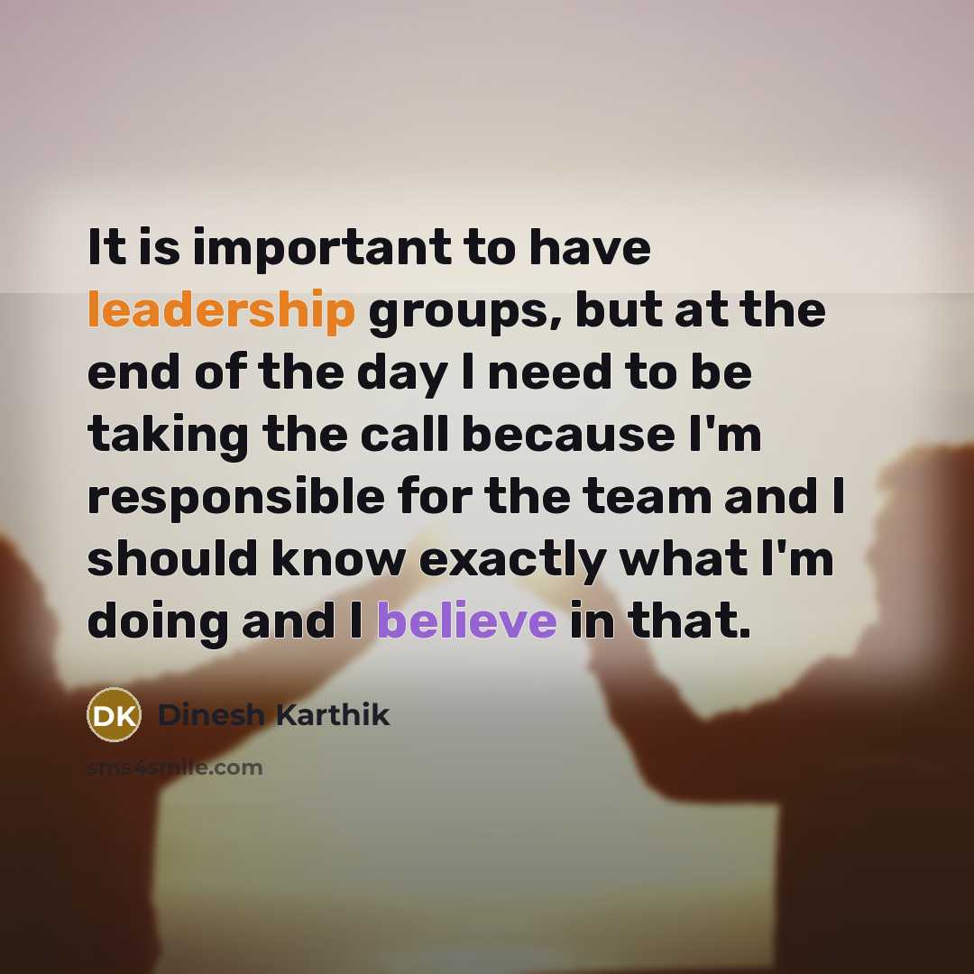 “It is important to have leadership groups, but at the end of the day I need to be taking the call because I'm responsible for the team and I should know exactly what I'm doing and I believe in that.” quote by Dinesh Karthik