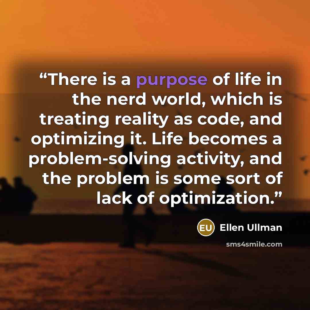 “There is a purpose of life in the nerd world, which is treating reality as code, and optimizing it. Life becomes a problem-solving activity, and the problem is some sort of lack of optimization.” quote by Ellen Ullman