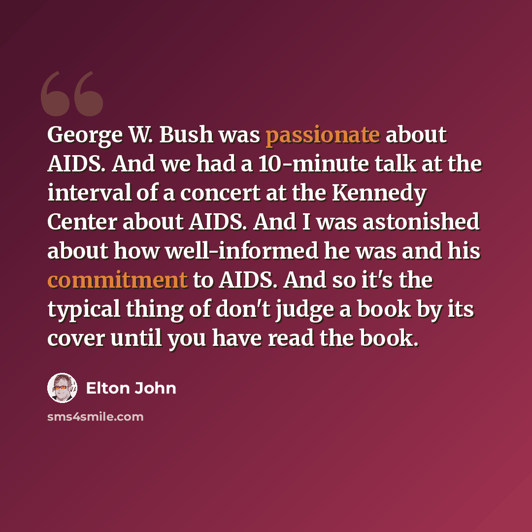 “George W. Bush was passionate about AIDS. And we had a 10-minute talk at the interval of a concert at the Kennedy Center about AIDS. And I was astonished about how well-informed he was and his commitment to AIDS. And so it's the typical thing of don't judge a book by its cover until you have read…” quote by Elton John