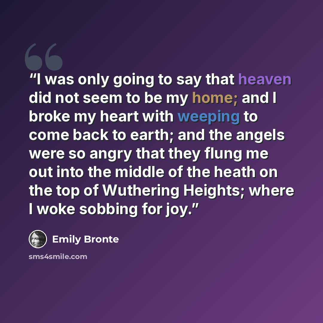 “I was only going to say that heaven did not seem to be my home; and I broke my heart with weeping to come back to earth; and the angels were so angry that they flung me out into the middle of the heath on the top of Wuthering Heights; where I woke sobbing for joy.” quote by Emily Brontë