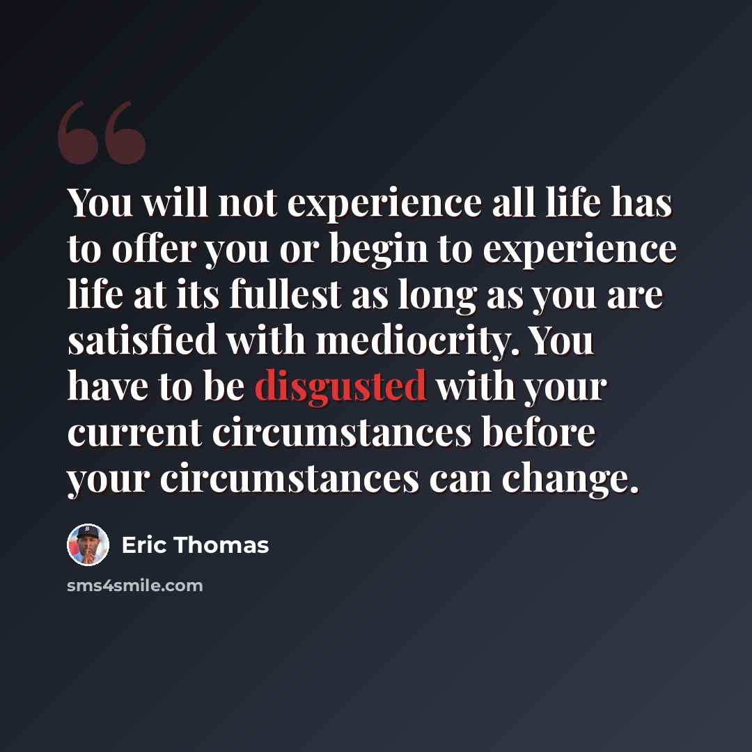 “You will not experience all life has to offer you or begin to experience life at its fullest as long as you are satisfied with mediocrity. You have to be disgusted with your current circumstances before your circumstances can change.” quote by Eric Thomas