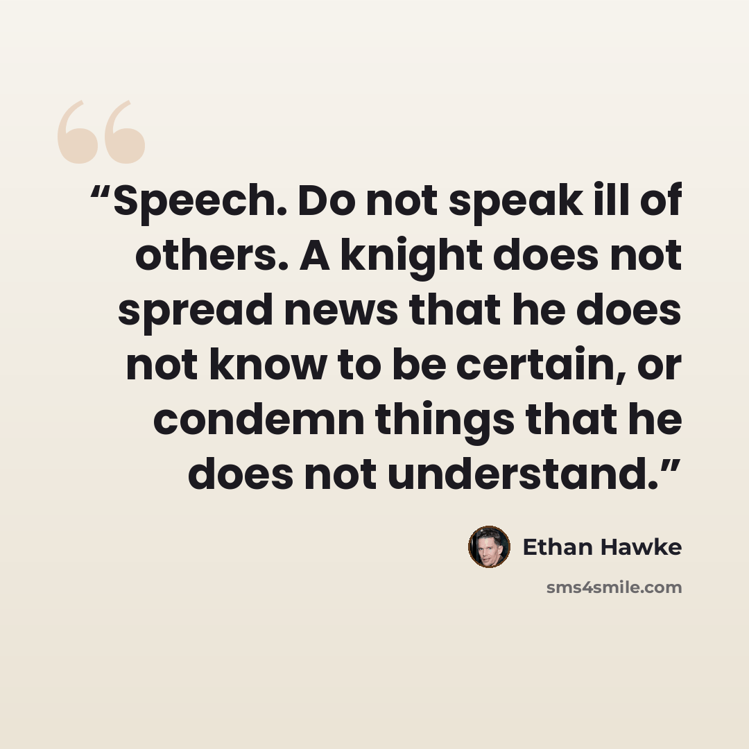 “Speech. Do not speak ill of others. A knight does not spread news that he does not know to be certain, or condemn things that he does not understand.” quote by Ethan Hawke