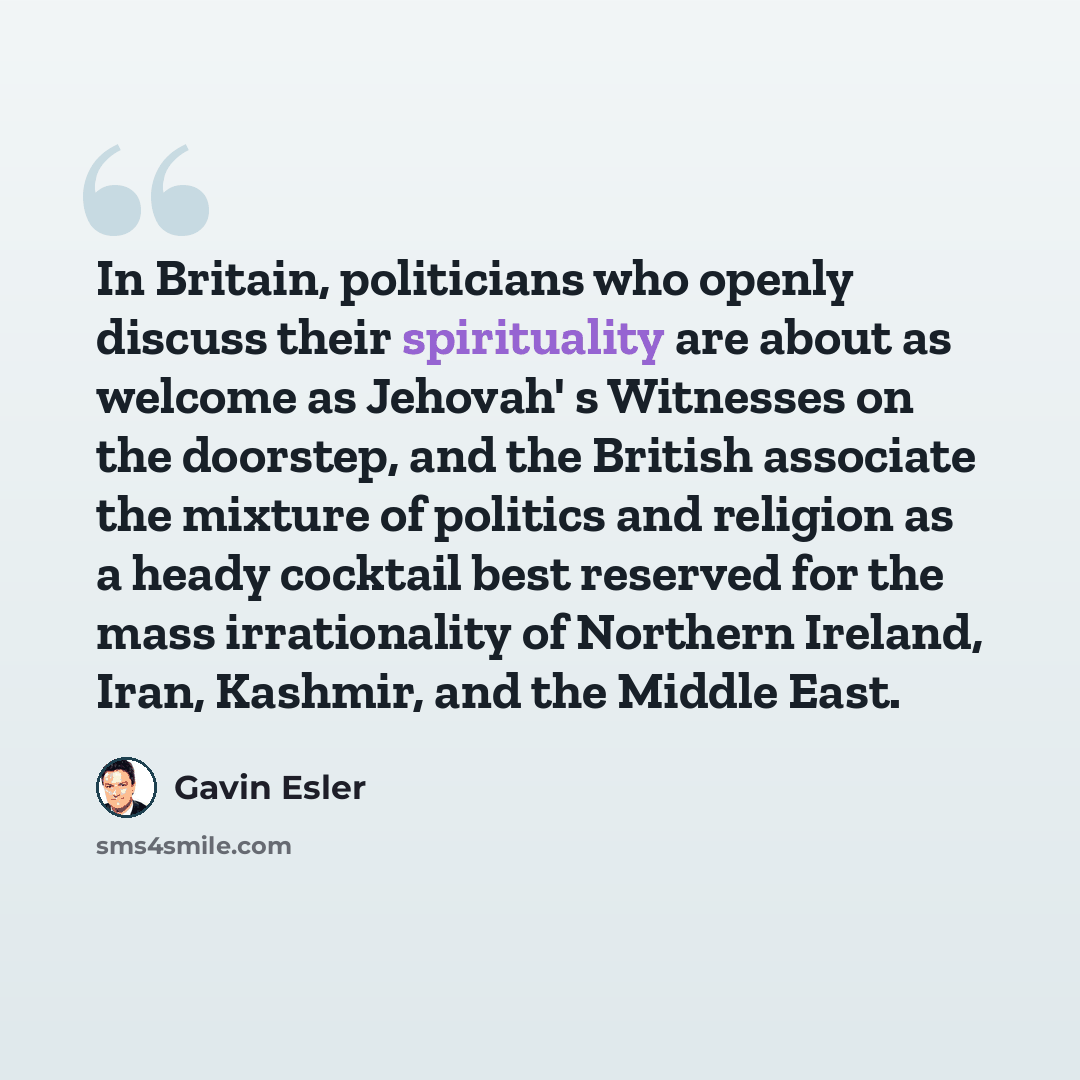“In Britain, politicians who openly discuss their spirituality are about as welcome as Jehovah' s Witnesses on the doorstep, and the British associate the mixture of politics and religion as a heady cocktail best reserved for the mass irrationality of Northern Ireland, Iran, Kashmir, and the Middle…” quote by Gavin Esler