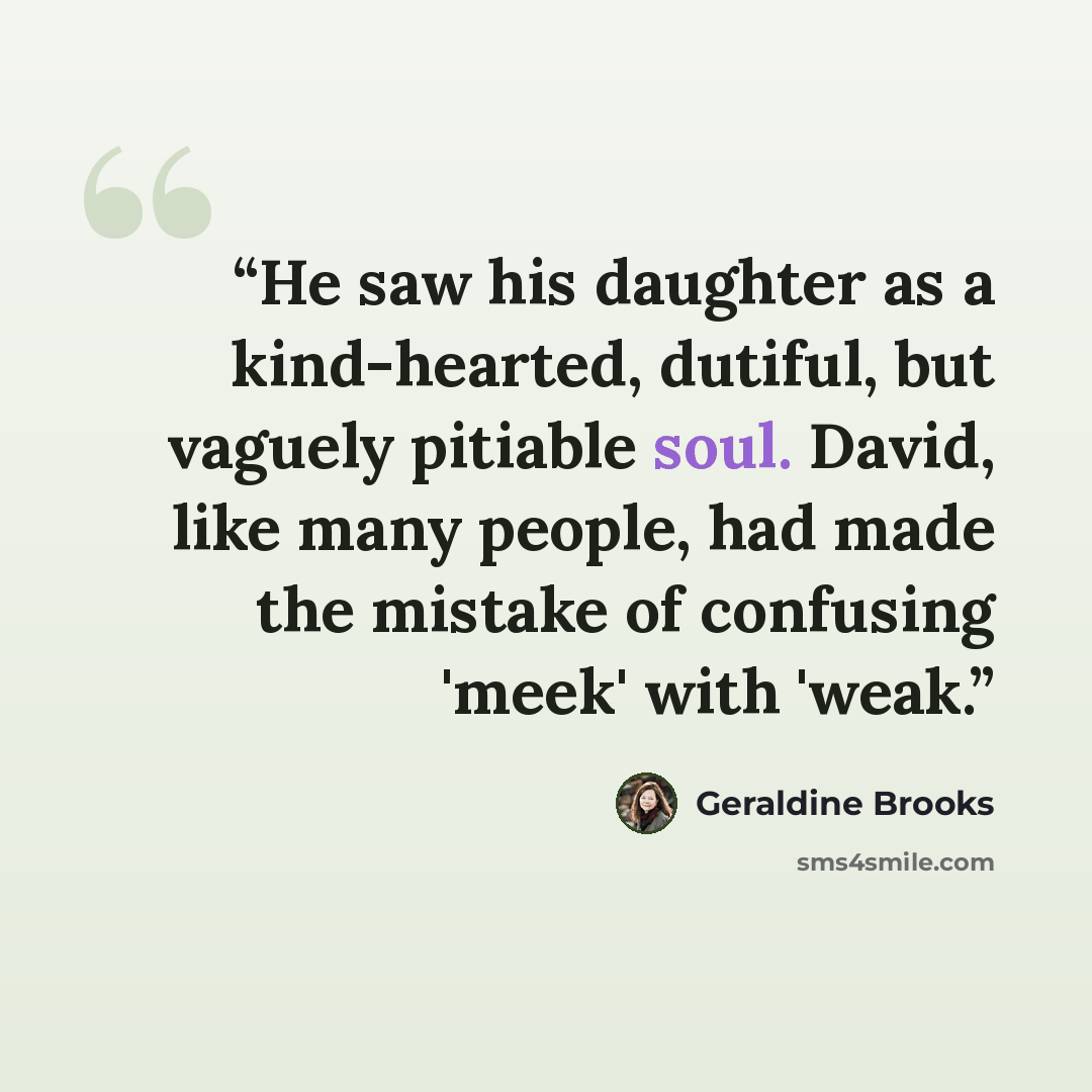 “He saw his daughter as a kind-hearted, dutiful, but vaguely pitiable soul. David, like many people, had made the mistake of confusing 'meek' with 'weak.” quote by Geraldine Brooks