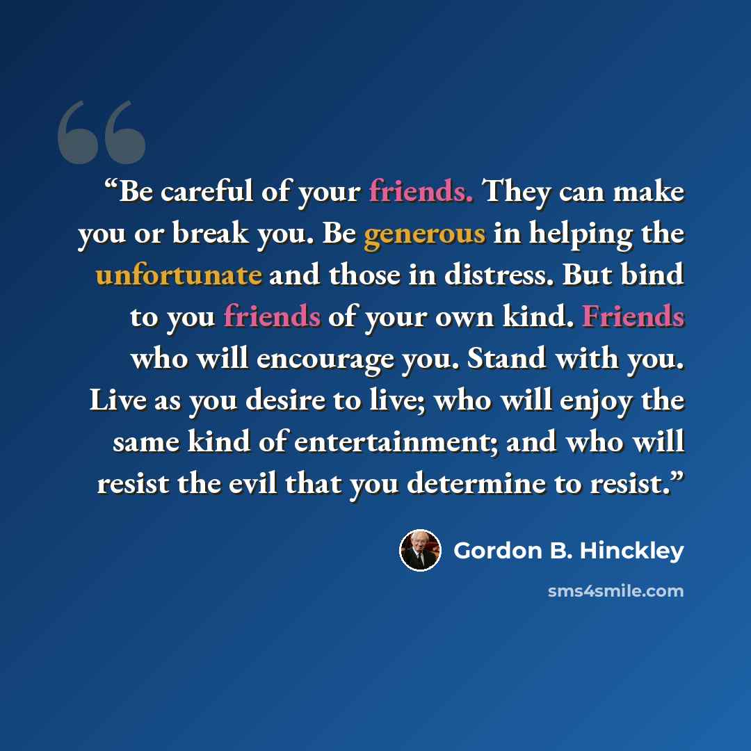 “Be careful of your friends. They can make you or break you. Be generous in helping the unfortunate and those in distress. But bind to you friends of your own kind. Friends who will encourage you. Stand with you. Live as you desire to live; who will enjoy the same kind of entertainment; and who…” quote by Gordon B. Hinckley