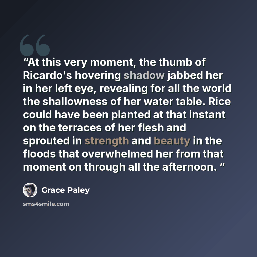 “At this very moment, the thumb of Ricardo's hovering shadow jabbed her in her left eye, revealing for all the world the shallowness of her water table. Rice could have been planted at that instant on the terraces of her flesh and sprouted in strength and beauty in the floods that overwhelmed her…” quote by Grace Paley