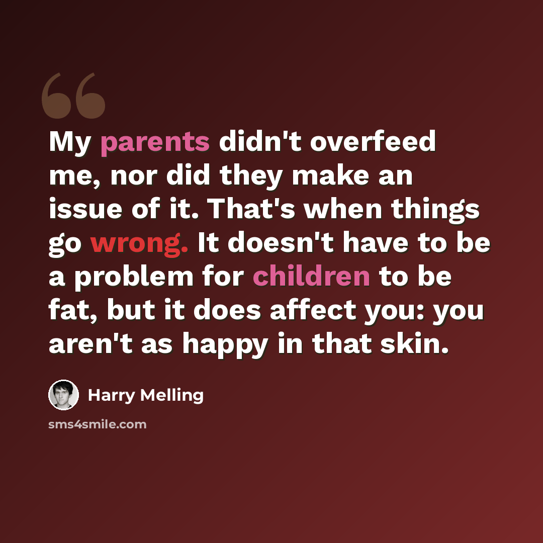 “My parents didn't overfeed me, nor did they make an issue of it. That's when things go wrong. It doesn't have to be a problem for children to be fat, but it does affect you: you aren't as happy in that skin.” quote by Harry Melling
