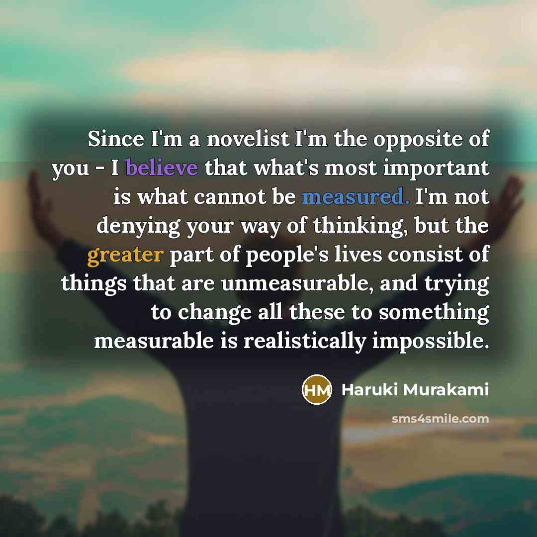 “Since I'm a novelist I'm the opposite of you - I believe that what's most important is what cannot be measured. I'm not denying your way of thinking, but the greater part of people's lives consist of things that are unmeasurable, and trying to change all these to something measurable is…” quote by Haruki Murakami