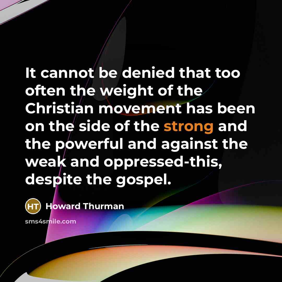 “It cannot be denied that too often the weight of the Christian movement has been on the side of the strong and the powerful and against the weak and oppressed-this, despite the gospel.” quote by Howard Thurman