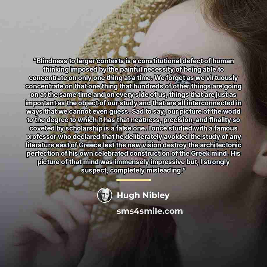 “Blindness to larger contexts is a constitutional defect of human thinking imposed by the painful necessity of being able to concentrate on only one thing at a time. We forget as we virtuously concentrate on that one thing that hundreds of other things are going on at the same time and on every…” quote by Hugh Nibley