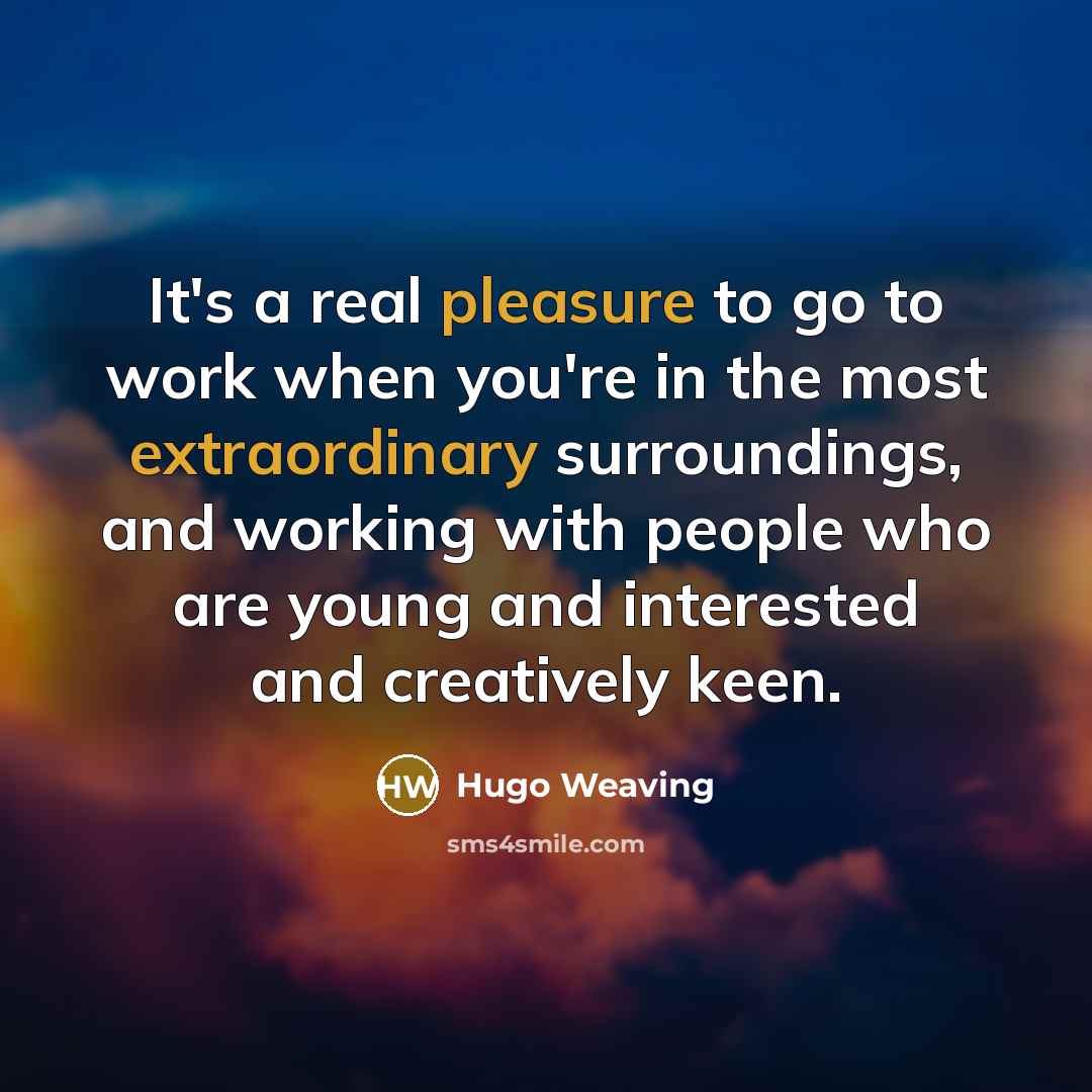 “It's a real pleasure to go to work when you're in the most extraordinary surroundings, and working with people who are young and interested and creatively keen.” quote by Hugo Weaving
