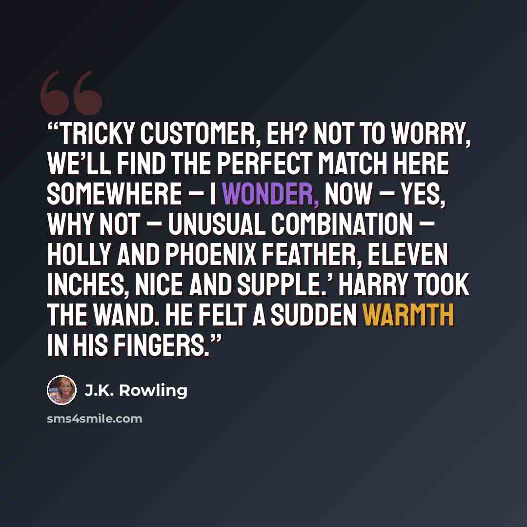 “Tricky customer, eh? Not to worry, we’ll find the perfect match here somewhere – I wonder, now – yes, why not – unusual combination – holly and phoenix feather, eleven inches, nice and supple.’ Harry took the wand. He felt a sudden warmth in his fingers.” quote by J.K. Rowling