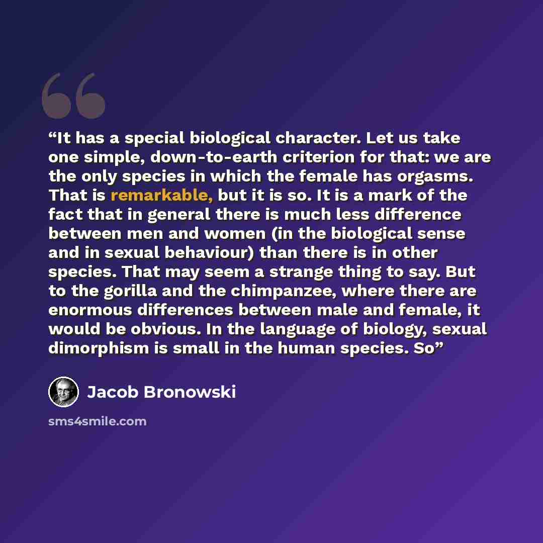 “It has a special biological character. Let us take one simple, down-to-earth criterion for that: we are the only species in which the female has orgasms. That is remarkable, but it is so. It is a mark of the fact that in general there is much less difference between men and women (in the…” quote by Jacob Bronowski