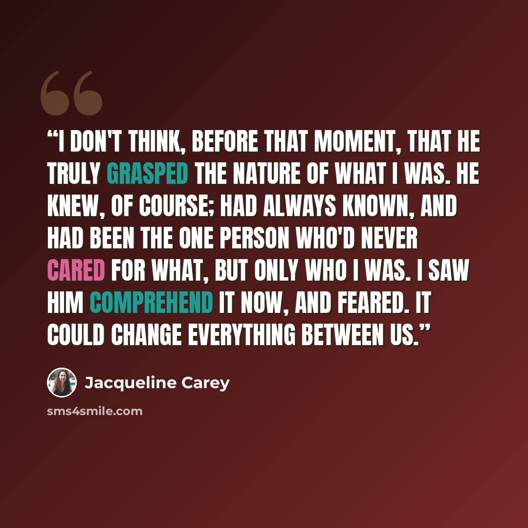 “I don't think, before that moment, that he truly grasped the nature of what I was. He knew, of course; had always known, and had been the one person who'd never cared for what, but only who I was. I saw him comprehend it now, and feared. It could change everything between us.” quote by Jacqueline Carey