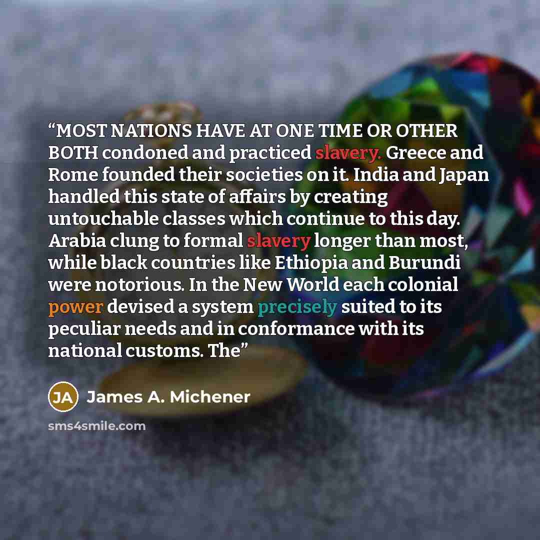 “MOST NATIONS HAVE AT ONE TIME OR OTHER BOTH condoned and practiced slavery. Greece and Rome founded their societies on it. India and Japan handled this state of affairs by creating untouchable classes which continue to this day. Arabia clung to formal slavery longer than most, while black…” quote by James A. Michener