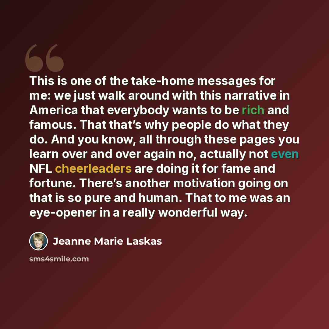 “This is one of the take-home messages for me: we just walk around with this narrative in America that everybody wants to be rich and famous. That that’s why people do what they do. And you know, all through these pages you learn over and over again no, actually not even NFL cheerleaders are doing…” quote by Jeanne Marie Laskas