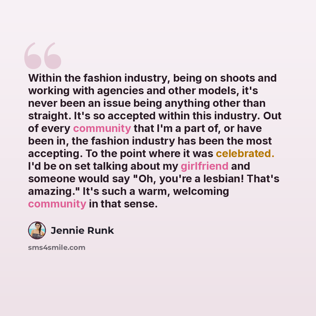“Within the fashion industry, being on shoots and working with agencies and other models, it's never been an issue being anything other than straight. It's so accepted within this industry. Out of every community that I'm a part of, or have been in, the fashion industry has been the most accepting…” quote by Jennie Runk