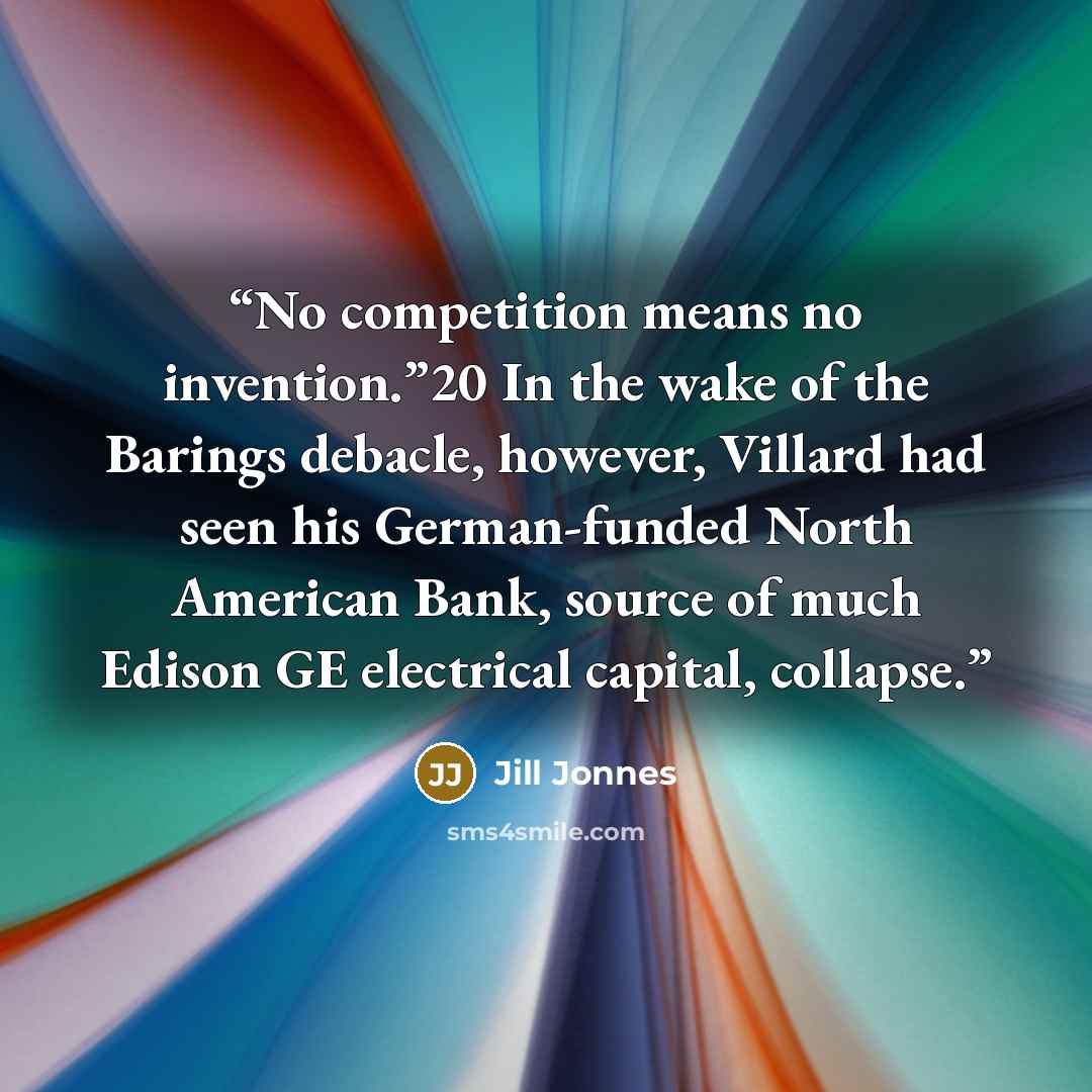 “No competition means no invention.”20 In the wake of the Barings debacle, however, Villard had seen his German-funded North American Bank, source of much Edison GE electrical capital, collapse.” quote by Jill Jonnes