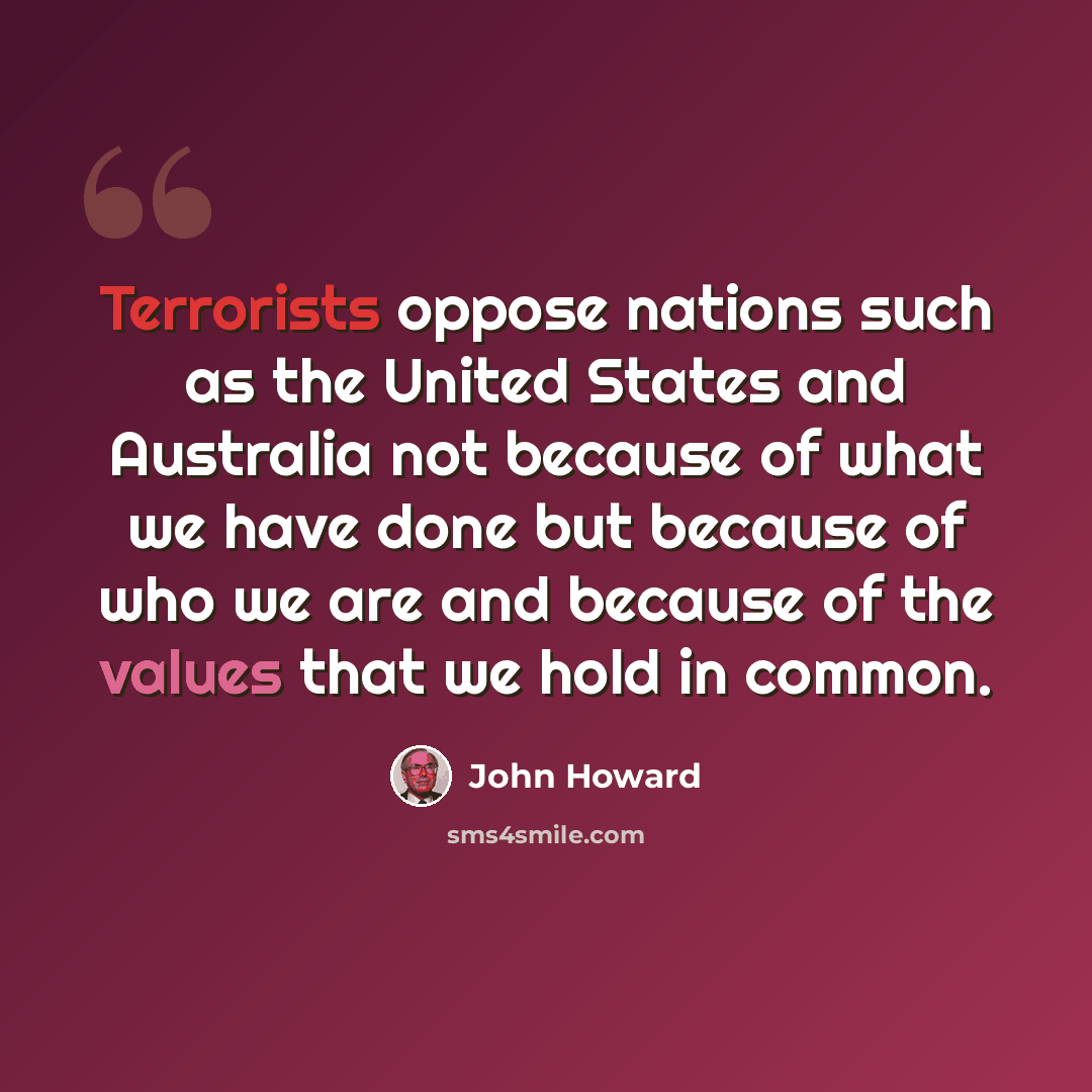 “Terrorists oppose nations such as the United States and Australia not because of what we have done but because of who we are and because of the values that we hold in common.” quote by John Howard