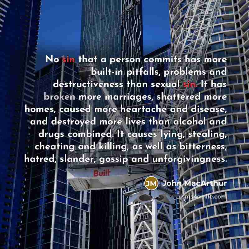 “No sin that a person commits has more built-in pitfalls, problems and destructiveness than sexual sin. It has broken more marriages, shattered more homes, caused more heartache and disease, and destroyed more lives than alcohol and drugs combined. It causes lying, stealing, cheating and killing…” quote by John MacArthur