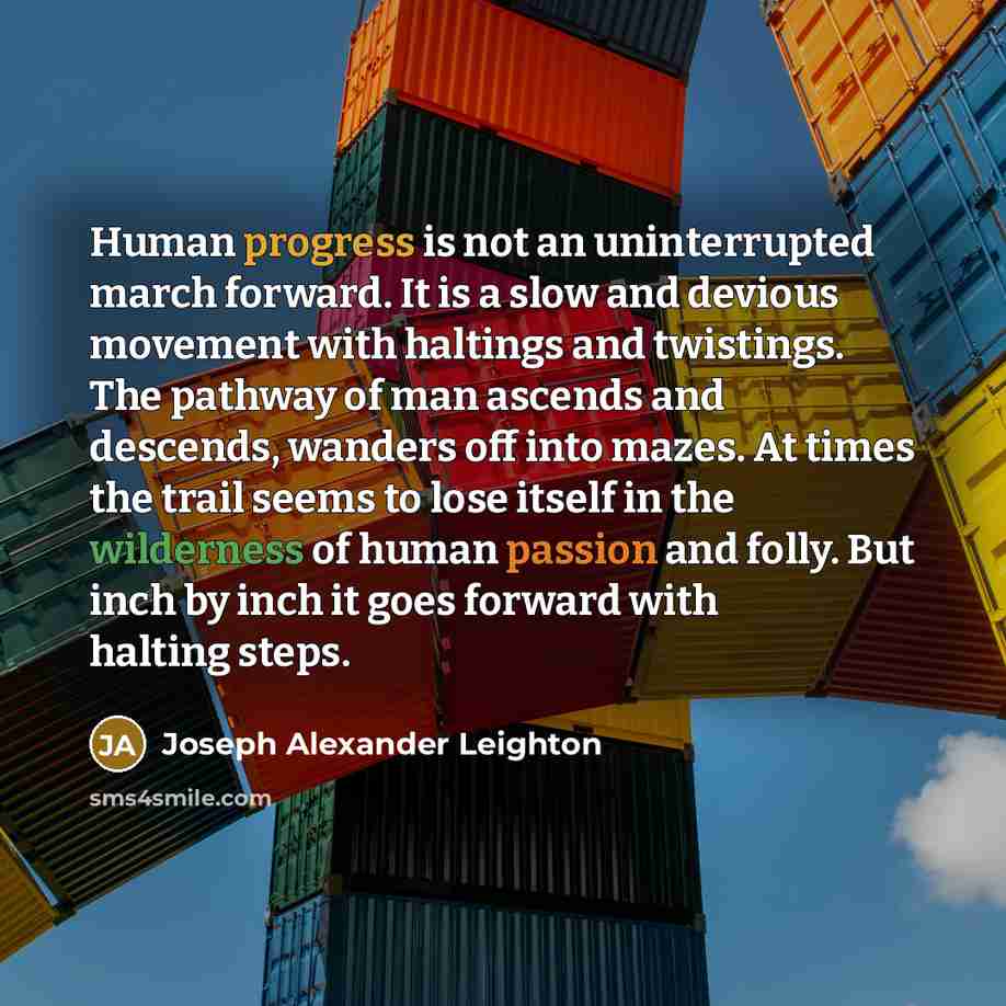 “Human progress is not an uninterrupted march forward. It is a slow and devious movement with haltings and twistings. The pathway of man ascends and descends, wanders off into mazes. At times the trail seems to lose itself in the wilderness of human passion and folly. But inch by inch it goes…” quote by Joseph Alexander Leighton