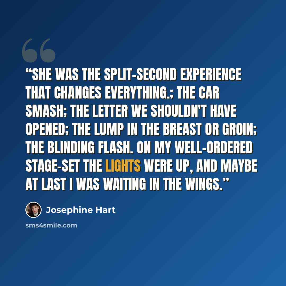 “She was the split-second experience that changes everything.; the car smash; the letter we shouldn't have opened; the lump in the breast or groin; the blinding flash. On my well-ordered stage-set the lights were up, and maybe at last I was waiting in the wings.” quote by Josephine Hart
