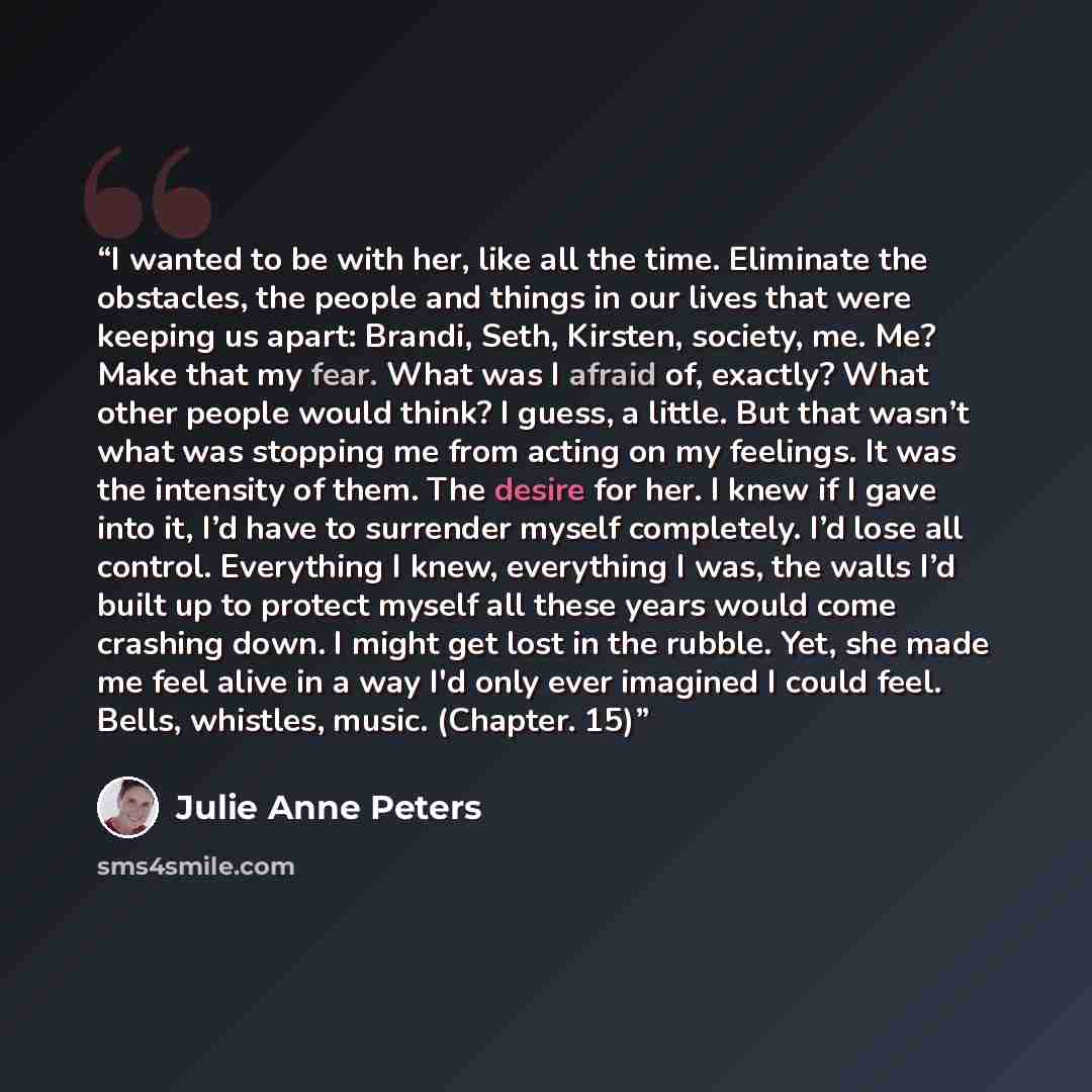 “I wanted to be with her, like all the time. Eliminate the obstacles, the people and things in our lives that were keeping us apart: Brandi, Seth, Kirsten, society, me. Me? Make that my fear. What was I afraid of, exactly? What other people would think? I guess, a little. But that wasn’t what was…” quote by Julie Anne Peters