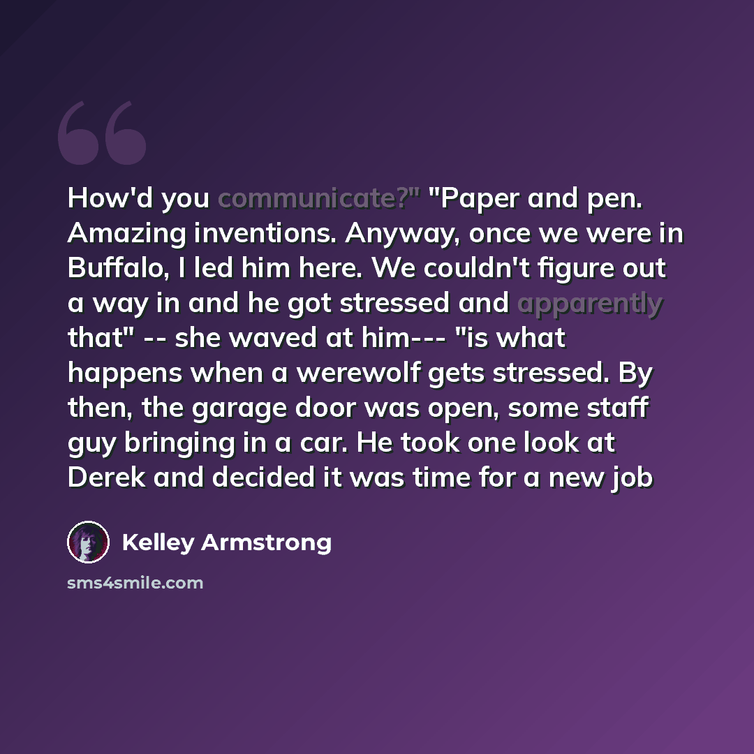 “How'd you communicate?" "Paper and pen. Amazing inventions. Anyway, once we were in Buffalo, I led him here. We couldn't figure out a way in and he got stressed and apparently that" -- she waved at him--- "is what happens when a werewolf gets stressed. By then, the garage door was open, some staff…” quote by Kelley Armstrong