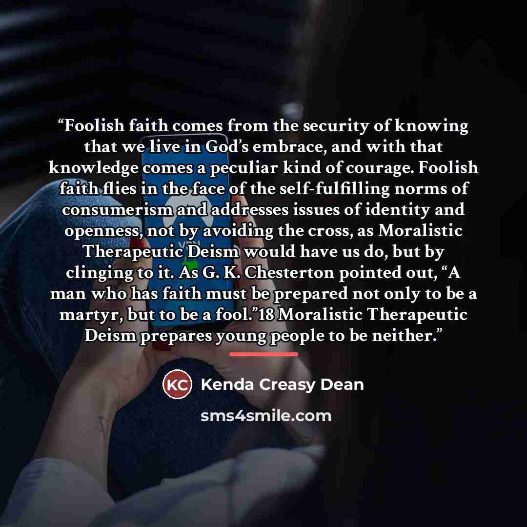 “Foolish faith comes from the security of knowing that we live in God’s embrace, and with that knowledge comes a peculiar kind of courage. Foolish faith flies in the face of the self-fulfilling norms of consumerism and addresses issues of identity and openness, not by avoiding the cross, as…” quote by Kenda Creasy Dean