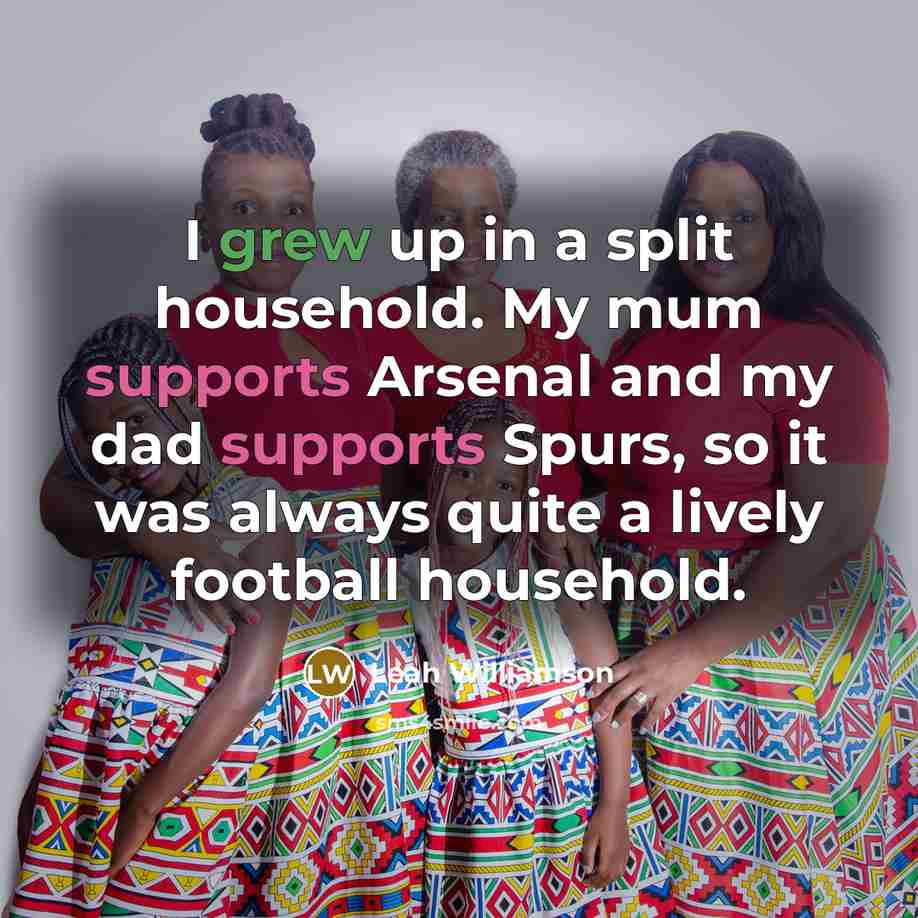 “I grew up in a split household. My mum supports Arsenal and my dad supports Spurs, so it was always quite a lively football household.” quote by Leah Williamson