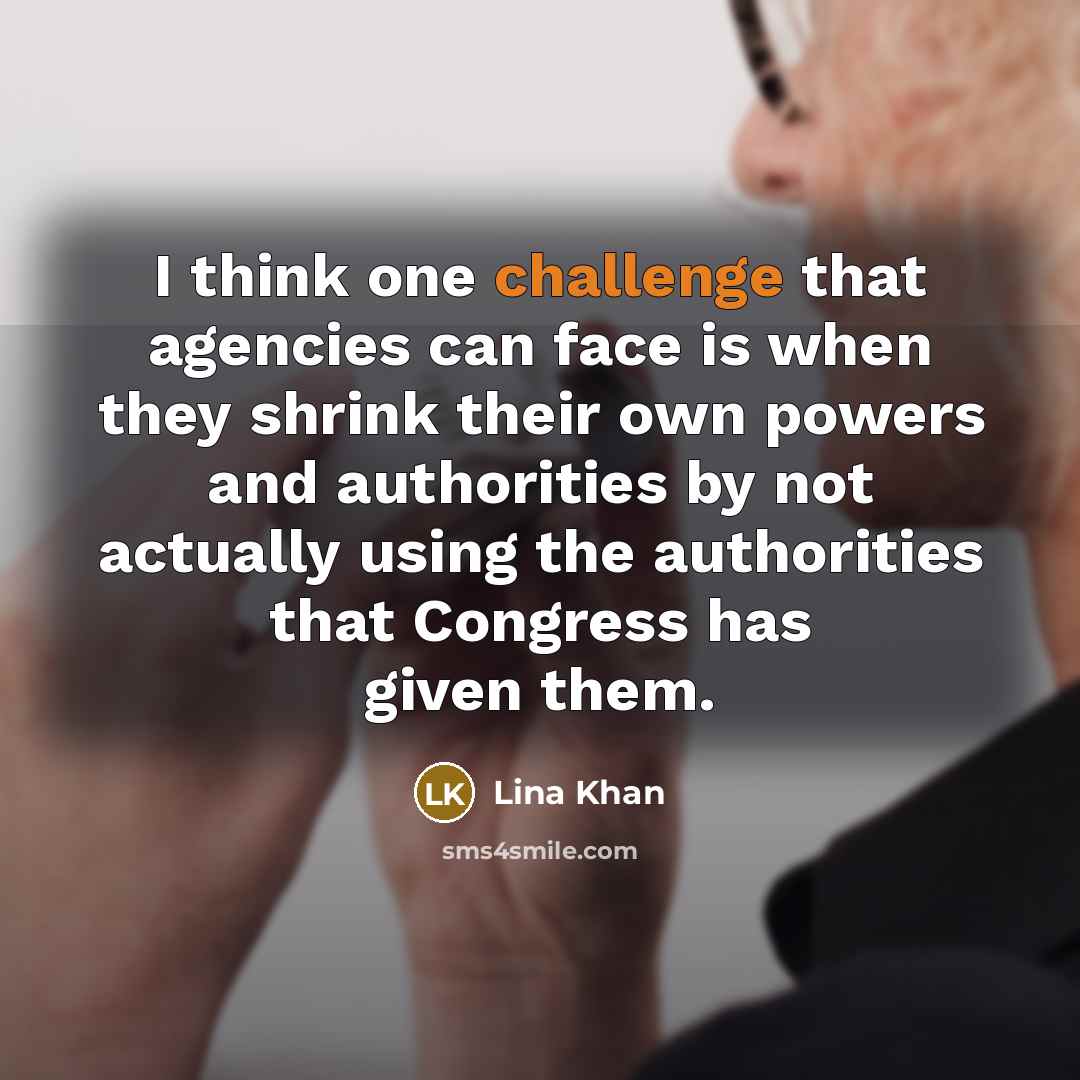“I think one challenge that agencies can face is when they shrink their own powers and authorities by not actually using the authorities that Congress has given them.” quote by Lina Khan