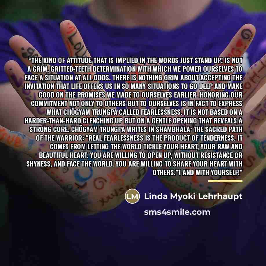 “The kind of attitude that is implied in the words Just stand up! is not a grim, gritted-teeth determination with which we power ourselves to face a situation at all odds. There is nothing grim about accepting the invitation that life offers us in so many situations to go deep and make good on the…” quote by Linda Myoki Lehrhaupt