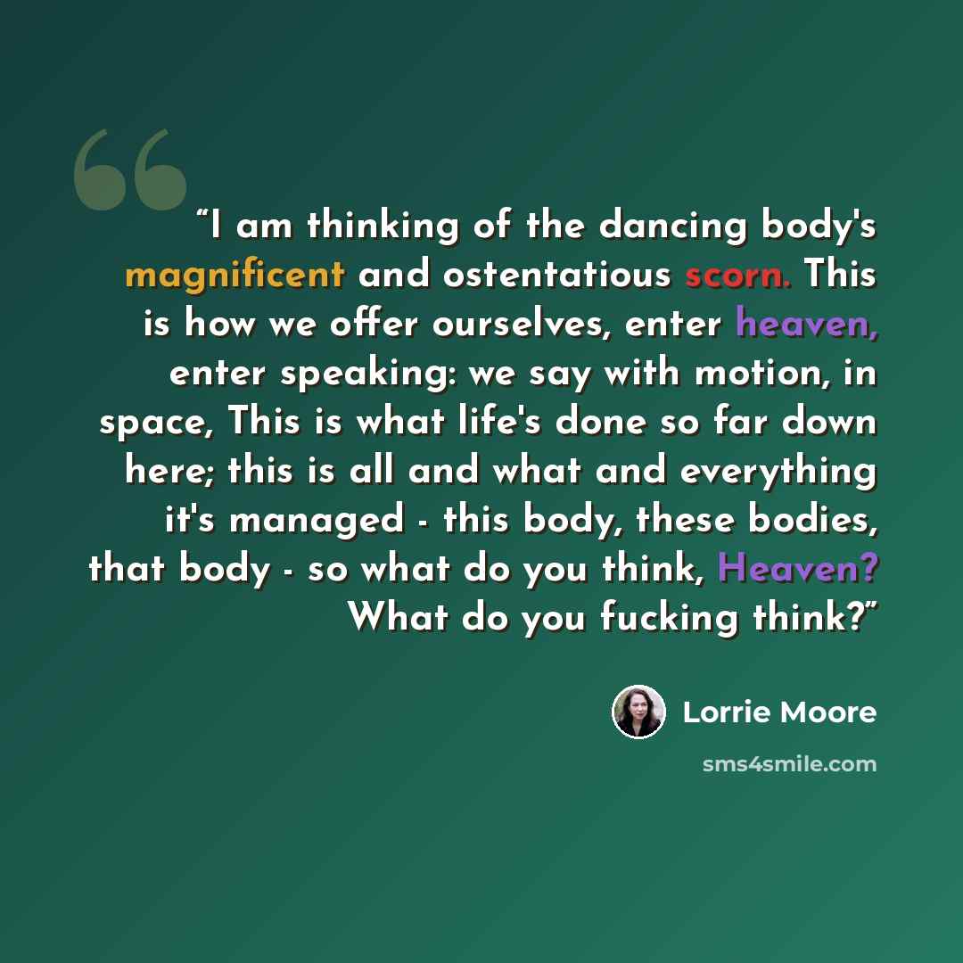 “I am thinking of the dancing body's magnificent and ostentatious scorn. This is how we offer ourselves, enter heaven, enter speaking: we say with motion, in space, This is what life's done so far down here; this is all and what and everything it's managed - this body, these bodies, that body - so…” quote by Lorrie Moore