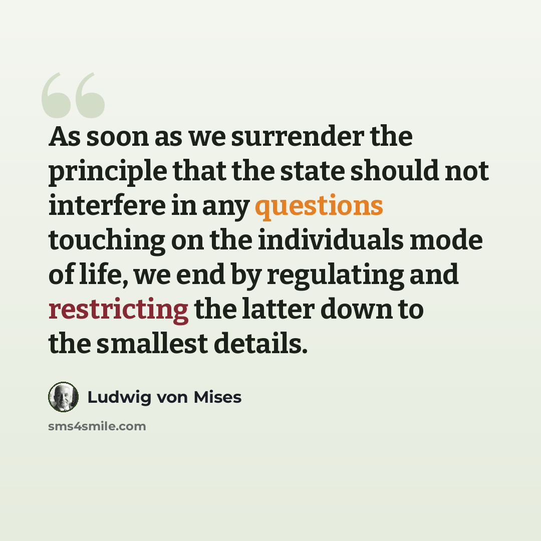 “As soon as we surrender the principle that the state should not interfere in any questions touching on the individuals mode of life, we end by regulating and restricting the latter down to the smallest details.” quote by Ludwig von Mises