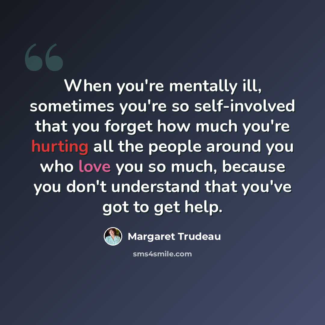 “When you're mentally ill, sometimes you're so self-involved that you forget how much you're hurting all the people around you who love you so much, because you don't understand that you've got to get help.” quote by Margaret Trudeau