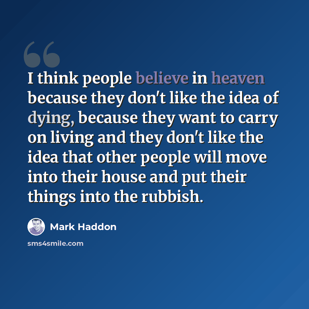 “I think people believe in heaven because they don't like the idea of dying, because they want to carry on living and they don't like the idea that other people will move into their house and put their things into the rubbish.” quote by Mark Haddon