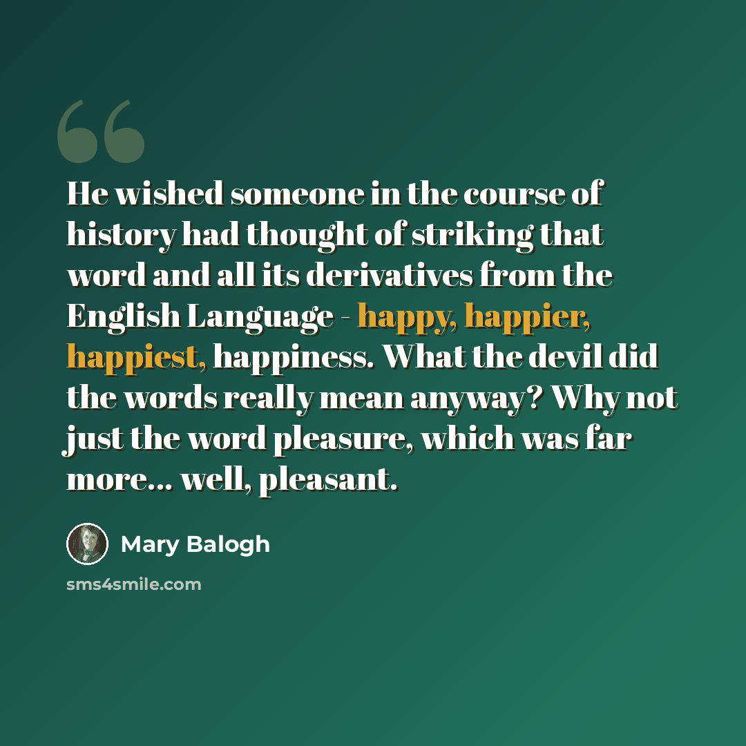 “He wished someone in the course of history had thought of striking that word and all its derivatives from the English Language - happy, happier, happiest, happiness. What the devil did the words really mean anyway? Why not just the word pleasure, which was far more... well, pleasant.” quote by Mary Balogh