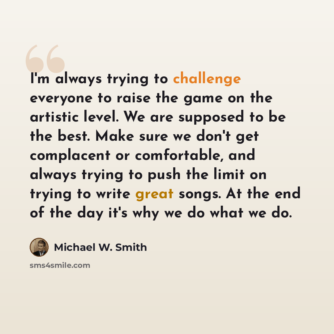 “I'm always trying to challenge everyone to raise the game on the artistic level. We are supposed to be the best. Make sure we don't get complacent or comfortable, and always trying to push the limit on trying to write great songs. At the end of the day it's why we do what we do.” quote by Michael W. Smith