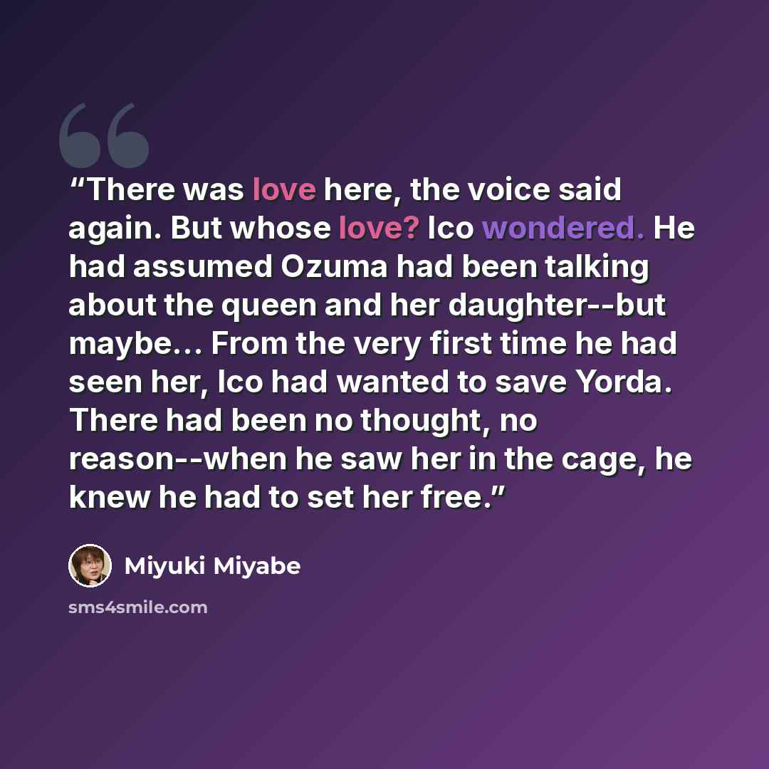“There was love here, the voice said again. But whose love? Ico wondered. He had assumed Ozuma had been talking about the queen and her daughter--but maybe... From the very first time he had seen her, Ico had wanted to save Yorda. There had been no thought, no reason--when he saw her in the cage…” quote by Miyuki Miyabe