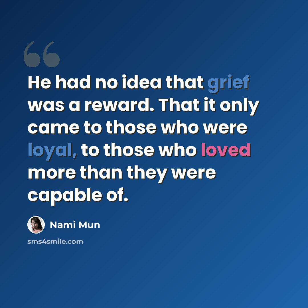 “He had no idea that grief was a reward. That it only came to those who were loyal, to those who loved more than they were capable of.” quote by Nami Mun