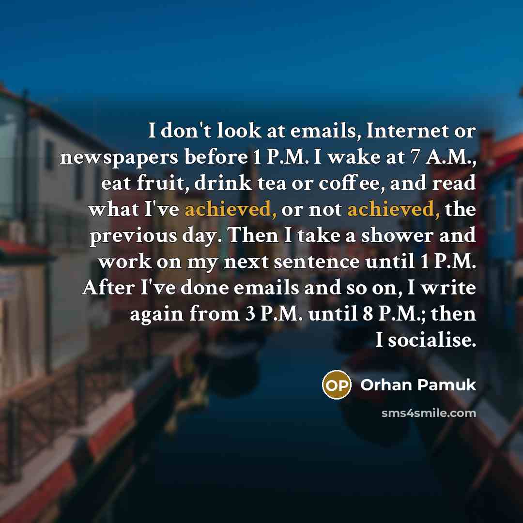 “I don't look at emails, Internet or newspapers before 1 P.M. I wake at 7 A.M., eat fruit, drink tea or coffee, and read what I've achieved, or not achieved, the previous day. Then I take a shower and work on my next sentence until 1 P.M. After I've done emails and so on, I write again from 3 P.M…” quote by Orhan Pamuk