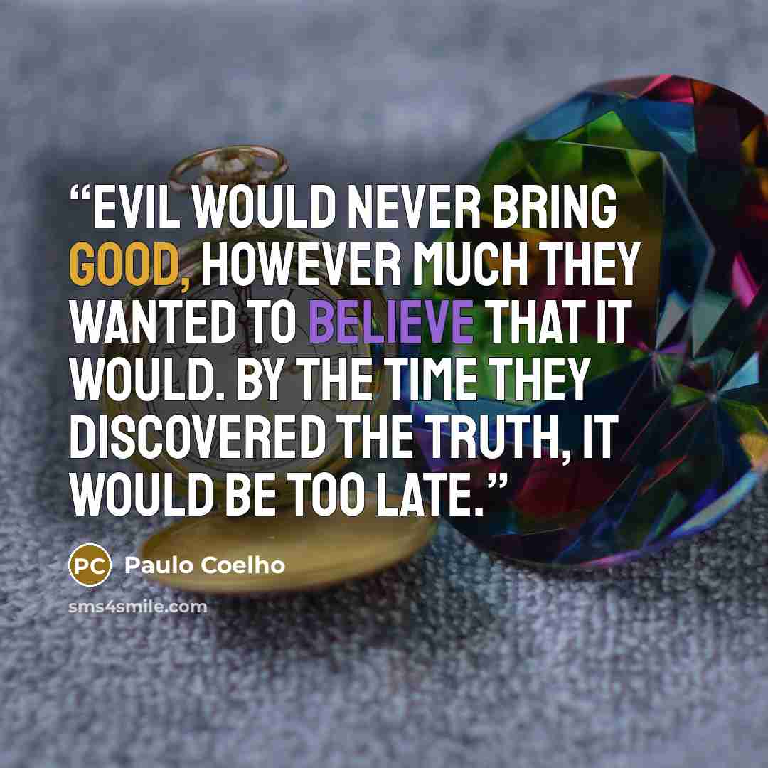 “Evil would never bring Good, however much they wanted to believe that it would. By the time they discovered the truth, it would be too late.” quote by Paulo Coelho