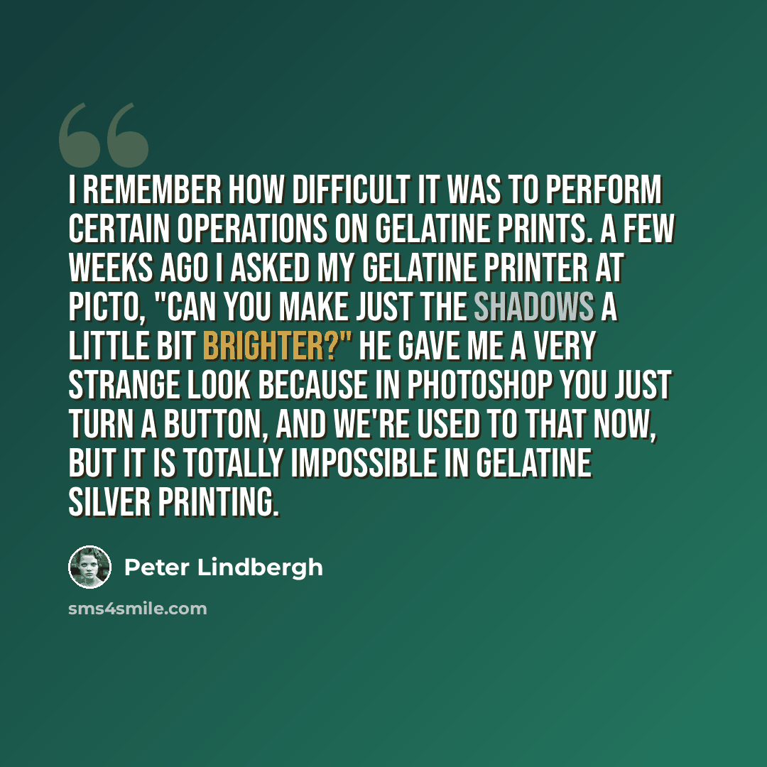 “I remember how difficult it was to perform certain operations on gelatine prints. A few weeks ago I asked my gelatine printer at Picto, "Can you make just the shadows a little bit brighter?" He gave me a very strange look because in Photoshop you just turn a button, and we're used to that now, but…” quote by Peter Lindbergh