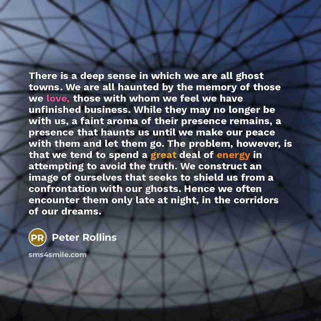 “There is a deep sense in which we are all ghost towns. We are all haunted by the memory of those we love, those with whom we feel we have unfinished business. While they may no longer be with us, a faint aroma of their presence remains, a presence that haunts us until we make our peace with them…” quote by Peter Rollins