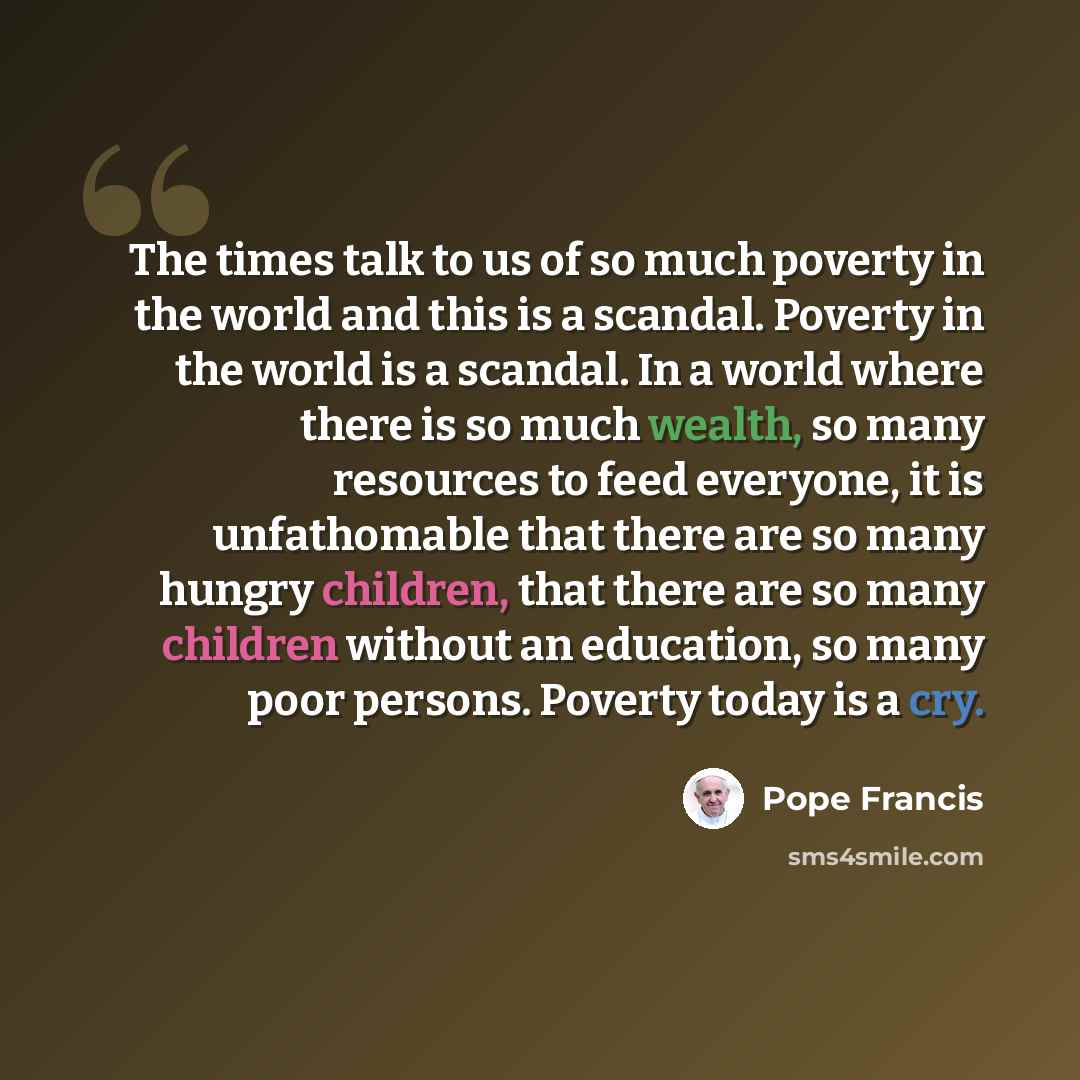 “The times talk to us of so much poverty in the world and this is a scandal. Poverty in the world is a scandal. In a world where there is so much wealth, so many resources to feed everyone, it is unfathomable that there are so many hungry children, that there are so many children without an…” quote by Pope Francis