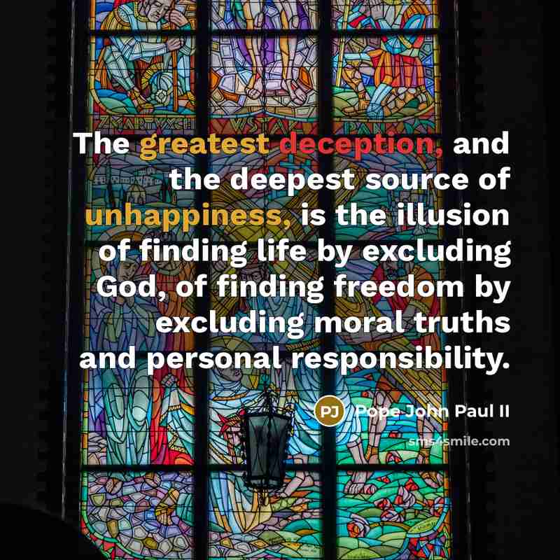 “The greatest deception, and the deepest source of unhappiness, is the illusion of finding life by excluding God, of finding freedom by excluding moral truths and personal responsibility.” quote by Pope John Paul II