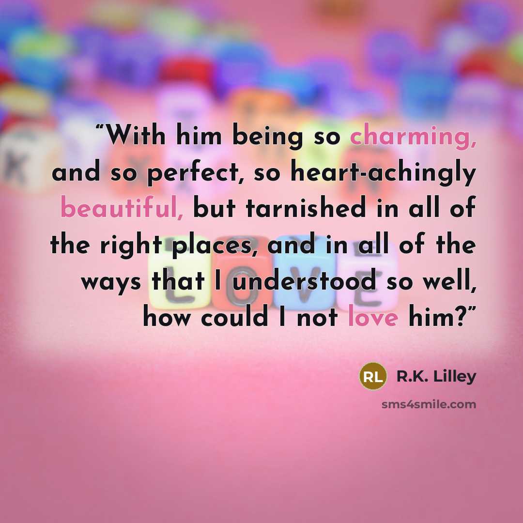 “With him being so charming, and so perfect, so heart-achingly beautiful, but tarnished in all of the right places, and in all of the ways that I understood so well, how could I not love him?” quote by R.K. Lilley