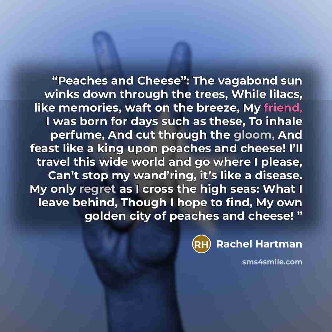 “Peaches and Cheese”: The vagabond sun winks down through the trees, While lilacs, like memories, waft on the breeze, My friend, I was born for days such as these, To inhale perfume, And cut through the gloom, And feast like a king upon peaches and cheese! I’ll travel this wide world and go where I…” quote by Rachel Hartman